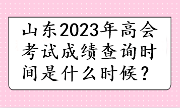 山東2023年高會(huì)考試成績查詢時(shí)間是什么時(shí)候？