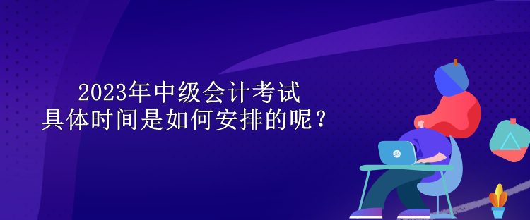 2023年中級(jí)會(huì)計(jì)考試具體時(shí)間是如何安排的呢？