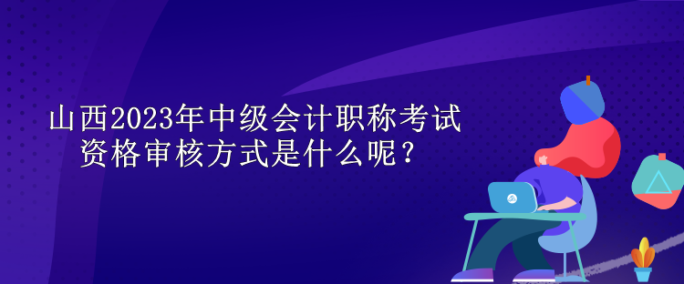 山西2023年中級(jí)會(huì)計(jì)職稱考試資格審核方式是什么呢？