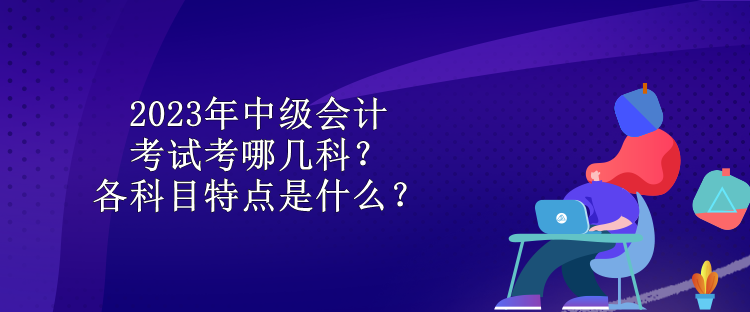 2023年中級(jí)會(huì)計(jì)考試考哪幾科？各科目特點(diǎn)是什么？