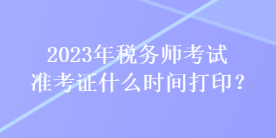 2023年稅務(wù)師考試準(zhǔn)考證什么時間打印？