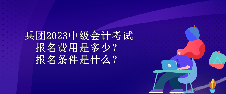 兵團(tuán)2023中級會計考試報名費用是多少？報名條件是什么？