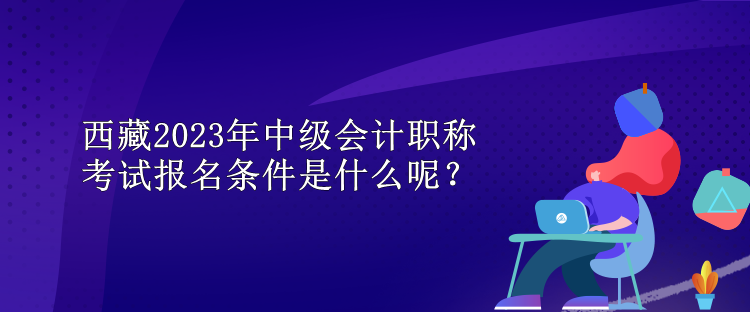 西藏2023年中級會計職稱考試報名條件是什么呢？