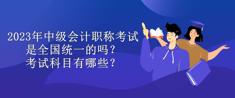 2023年中級會計職稱考試是全國統(tǒng)一的嗎？考試科目有哪些？