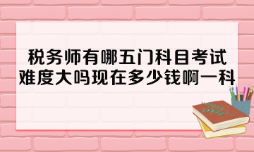 稅務(wù)師有哪五門科目考試？難度大嗎現(xiàn)在多少錢啊一科？