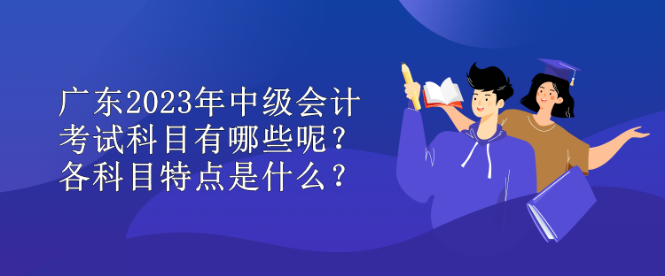 廣東2023年中級會計考試科目有哪些呢？各科目特點是什么？