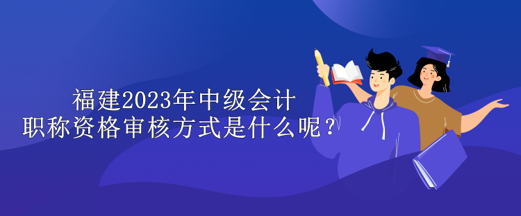 福建2023年中級(jí)會(huì)計(jì)職稱資格審核方式是什么呢？