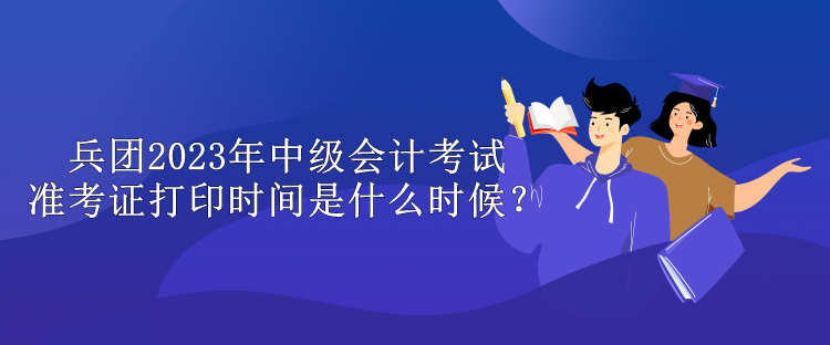 兵團2023年中級會計考試準考證打印時間是什么時候？