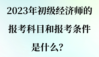 2023年初級經(jīng)濟師的報考科目和報考條件是什么？