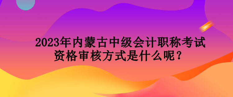 2023年內(nèi)蒙古中級會計職稱考試資格審核方式是什么呢？