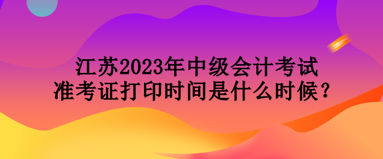 江蘇2023年中級會計考試準考證打印時間是什么時候？