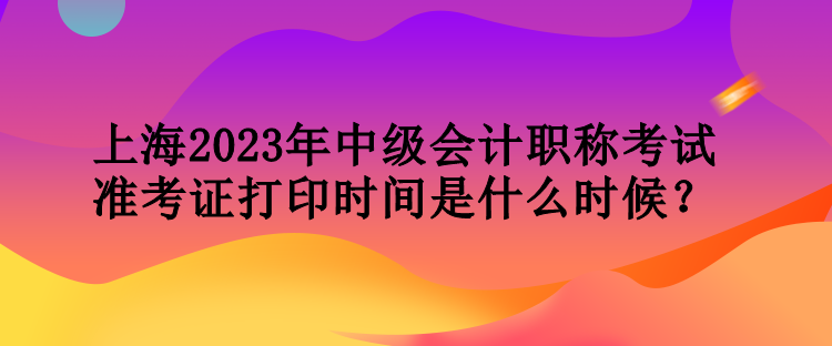 上海2023年中級(jí)會(huì)計(jì)職稱考試準(zhǔn)考證打印時(shí)間是什么時(shí)候？