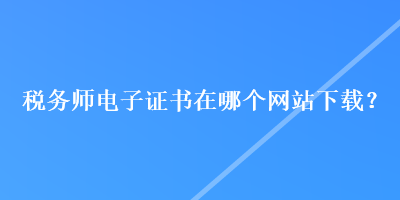 稅務(wù)師電子證書在哪個網(wǎng)站下載？