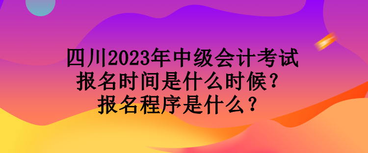 四川2023年中級會計考試報名時間是什么時候？報名程序是什么？