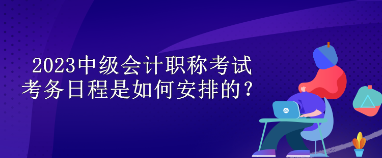 2023中級會計(jì)職稱考試考務(wù)日程是如何安排的？