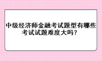 中級經(jīng)濟(jì)師金融考試題型有哪些？考試試題難度大嗎？