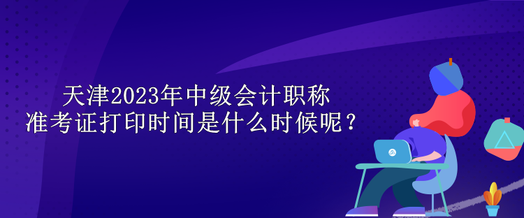 天津2023年中級會計職稱準考證打印時間是什么時候呢？