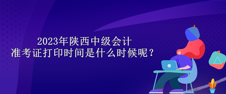 2023年陜西中級會計準考證打印時間是什么時候呢？