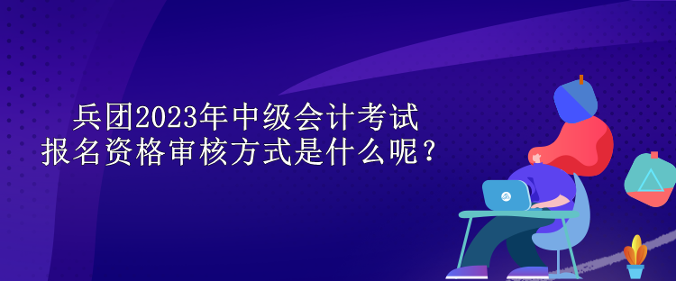 兵團(tuán)2023年中級(jí)會(huì)計(jì)考試報(bào)名資格審核方式是什么呢？