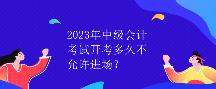 2023年中級會(huì)計(jì)考試開考多久不允許進(jìn)場？