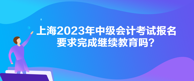 上海2023年中級(jí)會(huì)計(jì)考試報(bào)名要求完成繼續(xù)教育嗎？