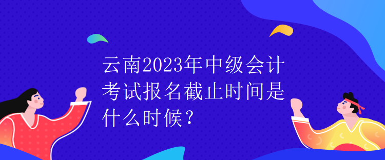 云南2023年中級會計考試報名截止時間是什么時候？