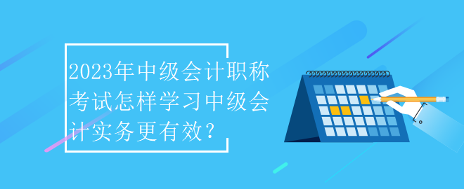 2023年中級會計職稱考試怎樣學(xué)習(xí)中級會計實務(wù)更有效？