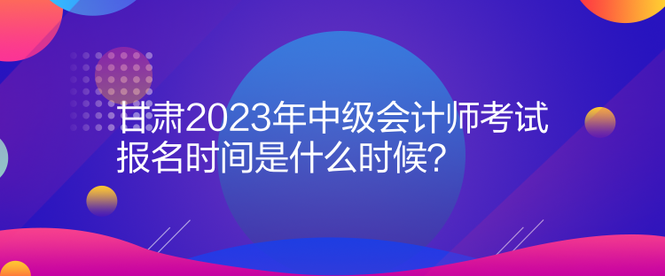 甘肅2023年中級(jí)會(huì)計(jì)師考試報(bào)名時(shí)間是什么時(shí)候？