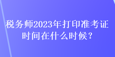 稅務(wù)師2023年打印準考證時間在什么時候？