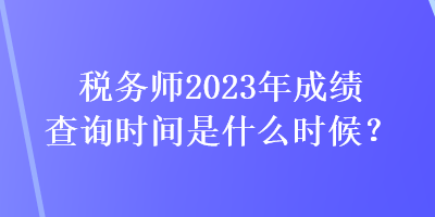 稅務(wù)師2023年成績查詢時間是什么時候？