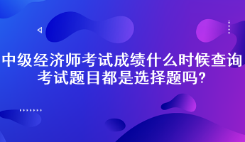 中級經(jīng)濟(jì)師考試成績什么時候查詢？考試題目都是選擇題嗎?