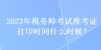 2023年稅務(wù)師考試準(zhǔn)考證打印時(shí)間什么時(shí)候？