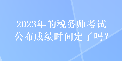 2023年的稅務師考試公布成績時間定了嗎？