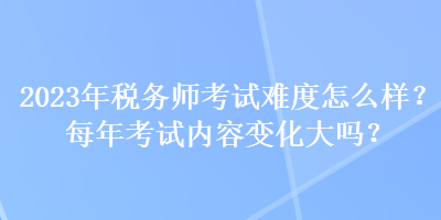 2023年稅務(wù)師考試難度怎么樣？每年考試內(nèi)容變化大嗎？