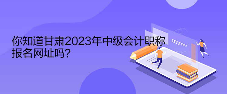 你知道甘肅2023年中級(jí)會(huì)計(jì)職稱(chēng)報(bào)名網(wǎng)址嗎？