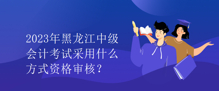 2023年黑龍江中級會計考試采用什么方式資格審核？