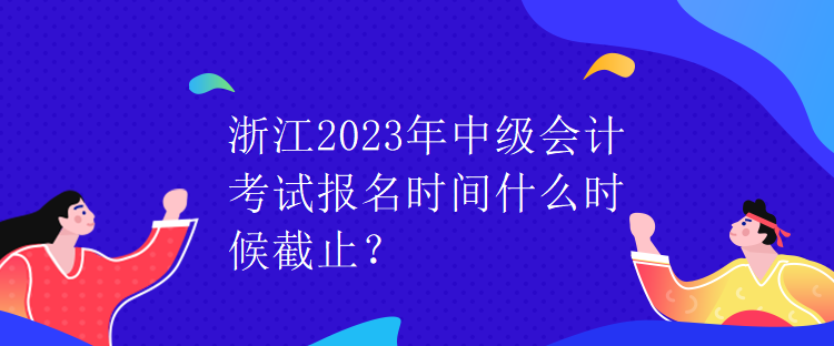 浙江2023年中級(jí)會(huì)計(jì)考試報(bào)名時(shí)間什么時(shí)候截止？