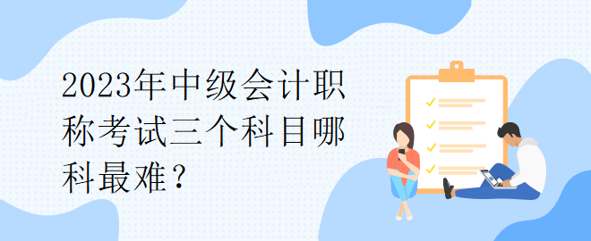 2023年中級(jí)會(huì)計(jì)職稱考試三個(gè)科目哪科最難？