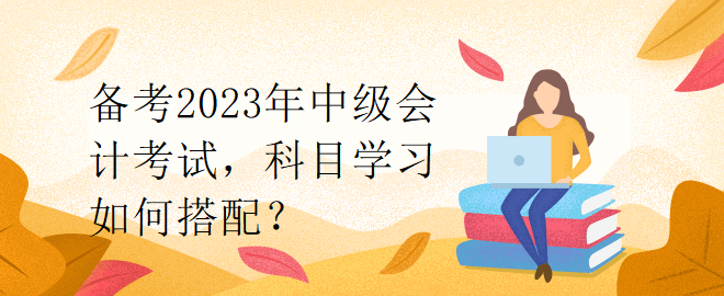 備考2023年中級會(huì)計(jì)考試，科目學(xué)習(xí)如何搭配？