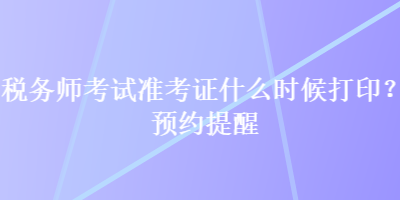 稅務(wù)師考試準(zhǔn)考證什么時(shí)候打印？預(yù)約提醒