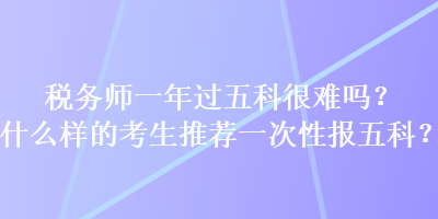 稅務(wù)師一年過(guò)五科很難嗎？什么樣的考生推薦一次性報(bào)五科？