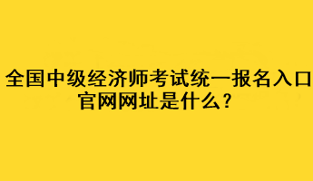 全國中級經(jīng)濟師考試統(tǒng)一報名入口官網(wǎng)網(wǎng)址是什么？