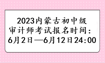 2023內(nèi)蒙古初中級(jí)審計(jì)師考試報(bào)名時(shí)間：6月2日—6月12日24:00