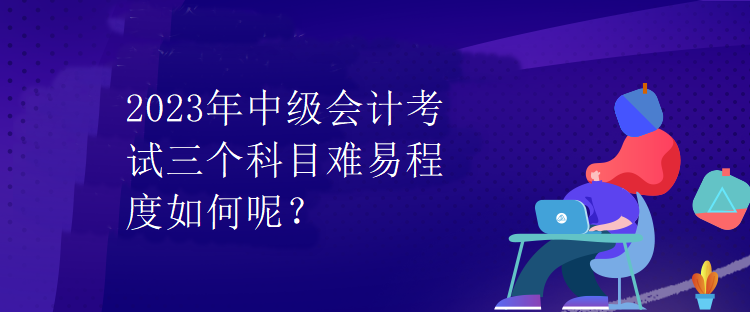 2023年中級會(huì)計(jì)考試三個(gè)科目難易程度如何呢？