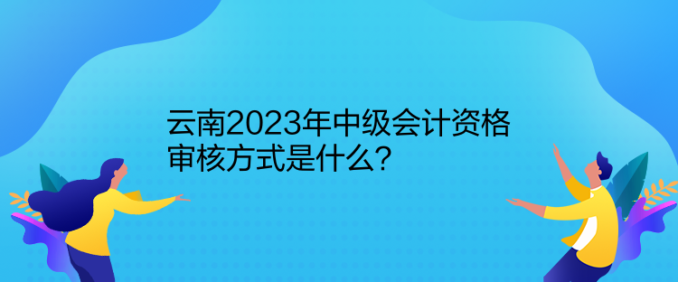 云南2023年中級會(huì)計(jì)資格審核方式是什么？