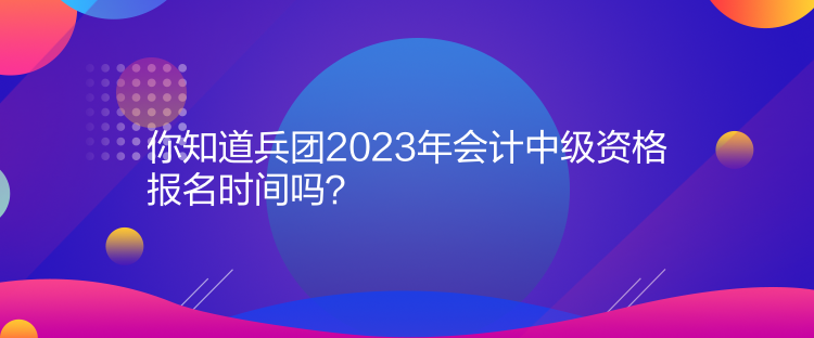 你知道兵團2023年會計中級資格報名時間嗎？