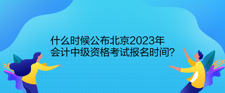 什么時候公布北京2023年會計中級資格考試報名時間？