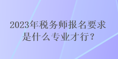 2023年稅務(wù)師報(bào)名要求是什么專(zhuān)業(yè)才行？