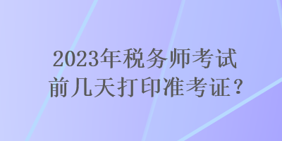 2023年稅務(wù)師考試前幾天打印準(zhǔn)考證？