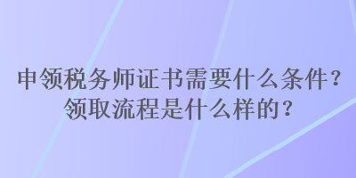 申領(lǐng)稅務(wù)師證書(shū)需要什么條件？領(lǐng)取流程是什么樣的？